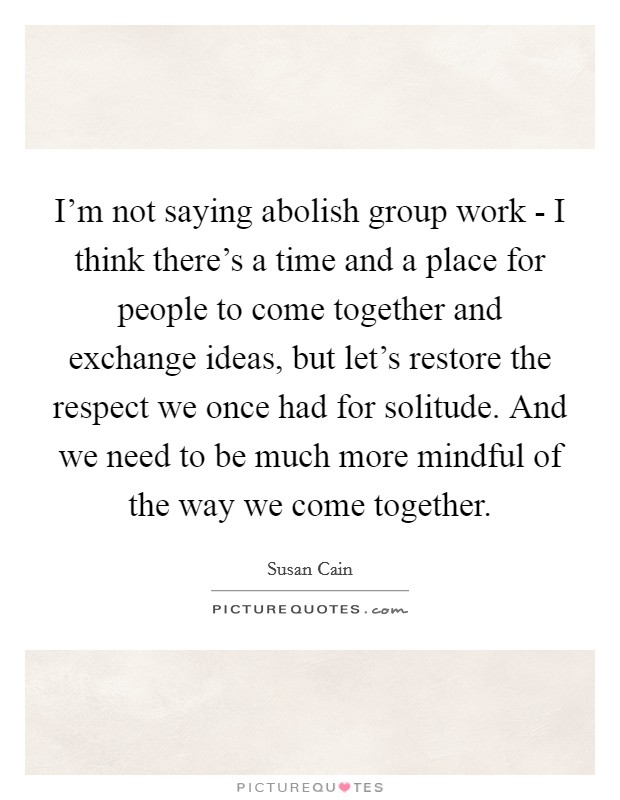 I'm not saying abolish group work - I think there's a time and a place for people to come together and exchange ideas, but let's restore the respect we once had for solitude. And we need to be much more mindful of the way we come together Picture Quote #1
