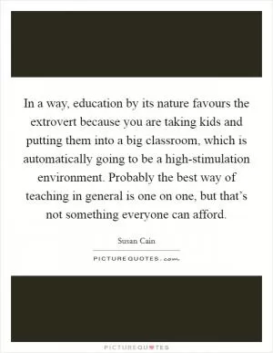 In a way, education by its nature favours the extrovert because you are taking kids and putting them into a big classroom, which is automatically going to be a high-stimulation environment. Probably the best way of teaching in general is one on one, but that’s not something everyone can afford Picture Quote #1