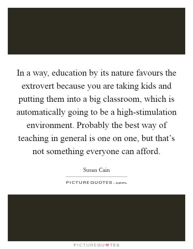 In a way, education by its nature favours the extrovert because you are taking kids and putting them into a big classroom, which is automatically going to be a high-stimulation environment. Probably the best way of teaching in general is one on one, but that's not something everyone can afford Picture Quote #1