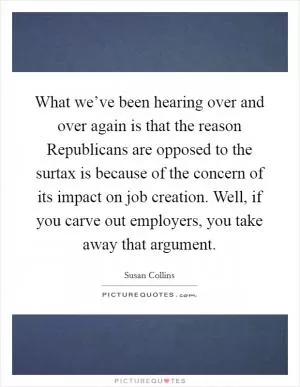 What we’ve been hearing over and over again is that the reason Republicans are opposed to the surtax is because of the concern of its impact on job creation. Well, if you carve out employers, you take away that argument Picture Quote #1