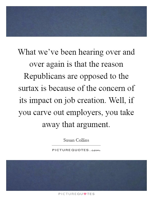 What we've been hearing over and over again is that the reason Republicans are opposed to the surtax is because of the concern of its impact on job creation. Well, if you carve out employers, you take away that argument Picture Quote #1
