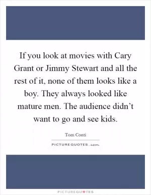 If you look at movies with Cary Grant or Jimmy Stewart and all the rest of it, none of them looks like a boy. They always looked like mature men. The audience didn’t want to go and see kids Picture Quote #1