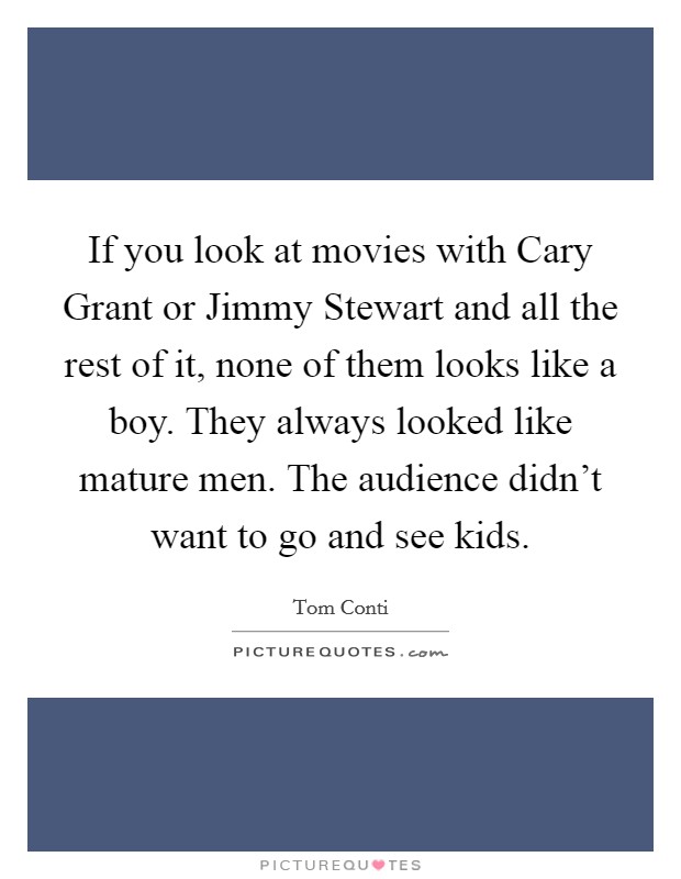 If you look at movies with Cary Grant or Jimmy Stewart and all the rest of it, none of them looks like a boy. They always looked like mature men. The audience didn't want to go and see kids Picture Quote #1