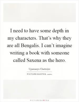 I need to have some depth in my characters. That’s why they are all Bengalis. I can’t imagine writing a book with someone called Saxena as the hero Picture Quote #1