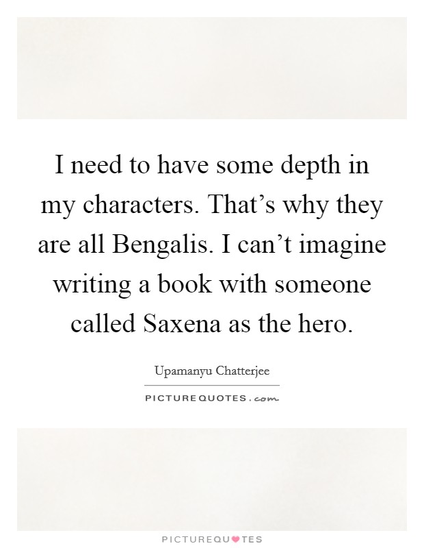 I need to have some depth in my characters. That's why they are all Bengalis. I can't imagine writing a book with someone called Saxena as the hero Picture Quote #1