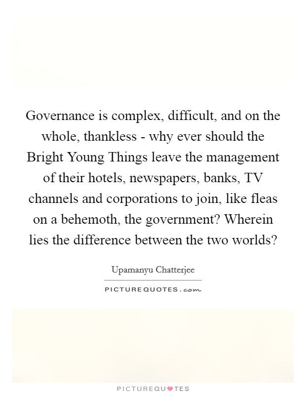 Governance is complex, difficult, and on the whole, thankless - why ever should the Bright Young Things leave the management of their hotels, newspapers, banks, TV channels and corporations to join, like fleas on a behemoth, the government? Wherein lies the difference between the two worlds? Picture Quote #1