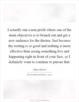 I actually run a non-profit where one of the main objectives is to branch out and get a new audience for the theater. Just because the writing is so good and nothing is more effective than seeing something live and happening right in front of your face, so I definitely want to continue to pursue that Picture Quote #1
