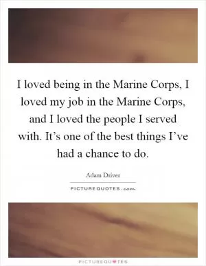 I loved being in the Marine Corps, I loved my job in the Marine Corps, and I loved the people I served with. It’s one of the best things I’ve had a chance to do Picture Quote #1