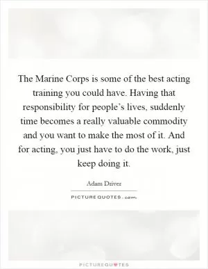The Marine Corps is some of the best acting training you could have. Having that responsibility for people’s lives, suddenly time becomes a really valuable commodity and you want to make the most of it. And for acting, you just have to do the work, just keep doing it Picture Quote #1