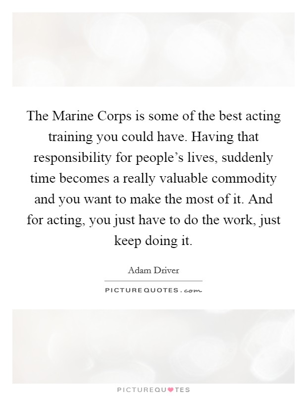 The Marine Corps is some of the best acting training you could have. Having that responsibility for people's lives, suddenly time becomes a really valuable commodity and you want to make the most of it. And for acting, you just have to do the work, just keep doing it Picture Quote #1