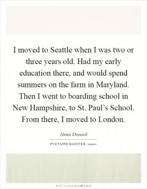 I moved to Seattle when I was two or three years old. Had my early education there, and would spend summers on the farm in Maryland. Then I went to boarding school in New Hampshire, to St. Paul’s School. From there, I moved to London Picture Quote #1