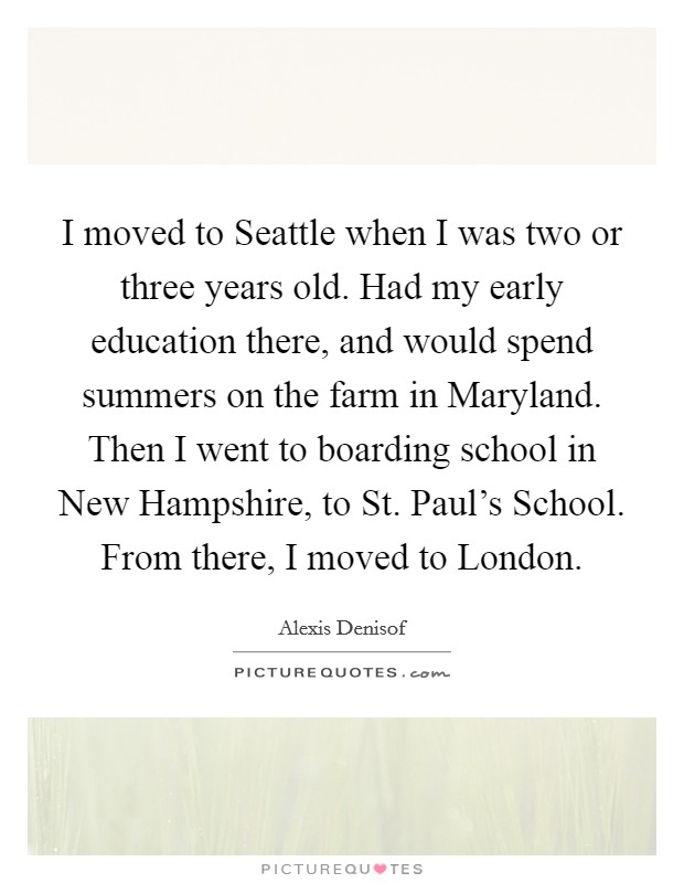 I moved to Seattle when I was two or three years old. Had my early education there, and would spend summers on the farm in Maryland. Then I went to boarding school in New Hampshire, to St. Paul's School. From there, I moved to London Picture Quote #1
