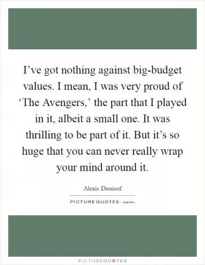 I’ve got nothing against big-budget values. I mean, I was very proud of ‘The Avengers,’ the part that I played in it, albeit a small one. It was thrilling to be part of it. But it’s so huge that you can never really wrap your mind around it Picture Quote #1