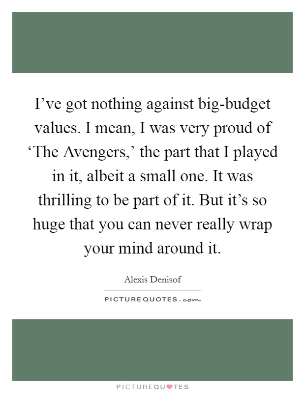 I've got nothing against big-budget values. I mean, I was very proud of ‘The Avengers,' the part that I played in it, albeit a small one. It was thrilling to be part of it. But it's so huge that you can never really wrap your mind around it Picture Quote #1