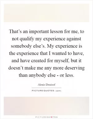 That’s an important lesson for me, to not qualify my experience against somebody else’s. My experience is the experience that I wanted to have, and have created for myself, but it doesn’t make me any more deserving than anybody else - or less Picture Quote #1