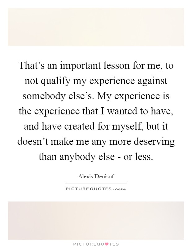 That's an important lesson for me, to not qualify my experience against somebody else's. My experience is the experience that I wanted to have, and have created for myself, but it doesn't make me any more deserving than anybody else - or less Picture Quote #1