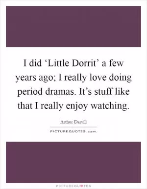 I did ‘Little Dorrit’ a few years ago; I really love doing period dramas. It’s stuff like that I really enjoy watching Picture Quote #1