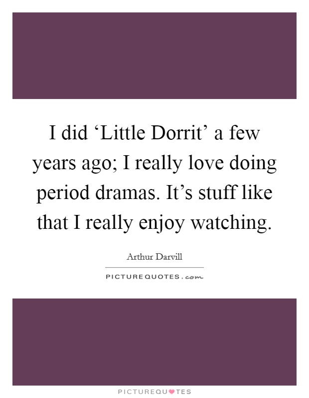 I did ‘Little Dorrit' a few years ago; I really love doing period dramas. It's stuff like that I really enjoy watching Picture Quote #1