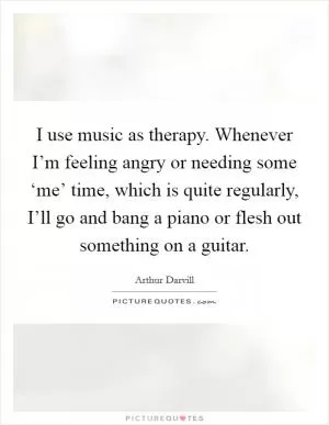 I use music as therapy. Whenever I’m feeling angry or needing some ‘me’ time, which is quite regularly, I’ll go and bang a piano or flesh out something on a guitar Picture Quote #1
