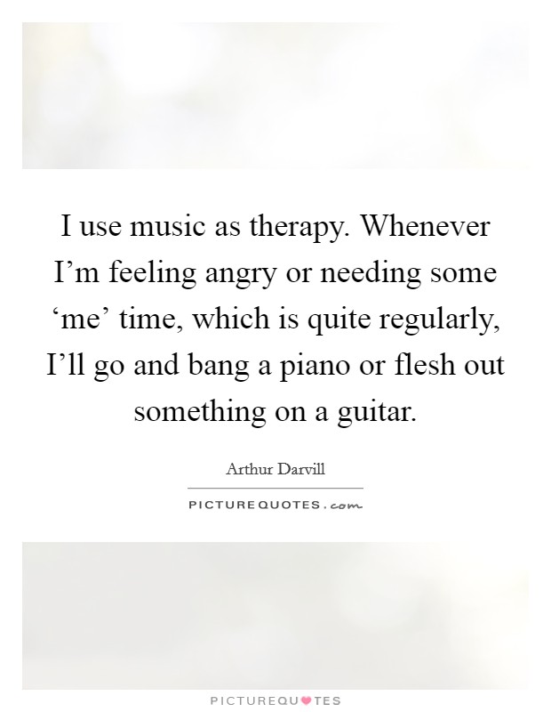 I use music as therapy. Whenever I'm feeling angry or needing some ‘me' time, which is quite regularly, I'll go and bang a piano or flesh out something on a guitar Picture Quote #1
