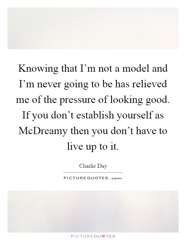 Knowing that I'm not a model and I'm never going to be has relieved me of the pressure of looking good. If you don't establish yourself as McDreamy then you don't have to live up to it Picture Quote #1
