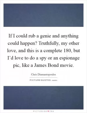 If I could rub a genie and anything could happen? Truthfully, my other love, and this is a complete 180, but I’d love to do a spy or an espionage pic, like a James Bond movie Picture Quote #1