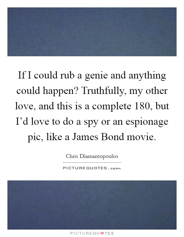 If I could rub a genie and anything could happen? Truthfully, my other love, and this is a complete 180, but I'd love to do a spy or an espionage pic, like a James Bond movie Picture Quote #1