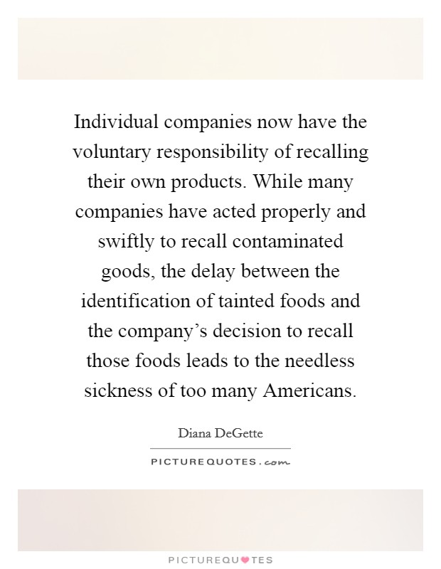 Individual companies now have the voluntary responsibility of recalling their own products. While many companies have acted properly and swiftly to recall contaminated goods, the delay between the identification of tainted foods and the company's decision to recall those foods leads to the needless sickness of too many Americans Picture Quote #1