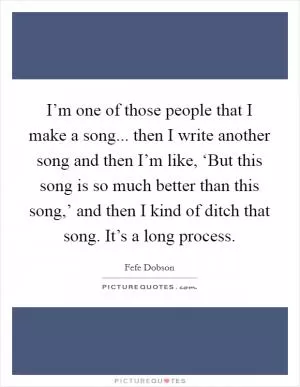 I’m one of those people that I make a song... then I write another song and then I’m like, ‘But this song is so much better than this song,’ and then I kind of ditch that song. It’s a long process Picture Quote #1
