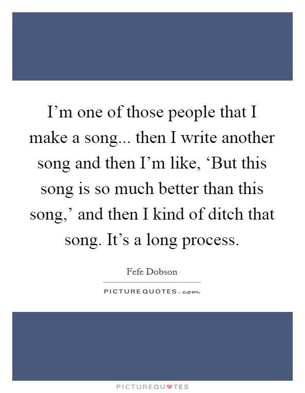 I'm one of those people that I make a song... then I write another song and then I'm like, ‘But this song is so much better than this song,' and then I kind of ditch that song. It's a long process Picture Quote #1