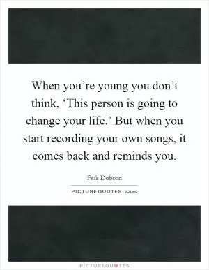 When you’re young you don’t think, ‘This person is going to change your life.’ But when you start recording your own songs, it comes back and reminds you Picture Quote #1