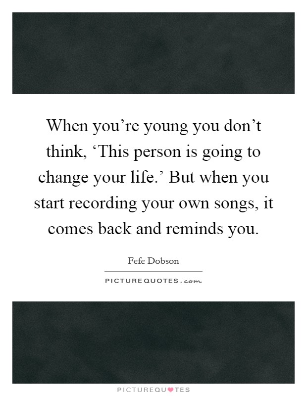 When you're young you don't think, ‘This person is going to change your life.' But when you start recording your own songs, it comes back and reminds you Picture Quote #1
