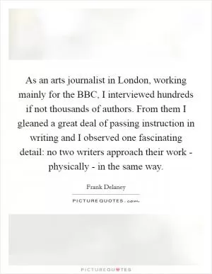 As an arts journalist in London, working mainly for the BBC, I interviewed hundreds if not thousands of authors. From them I gleaned a great deal of passing instruction in writing and I observed one fascinating detail: no two writers approach their work - physically - in the same way Picture Quote #1