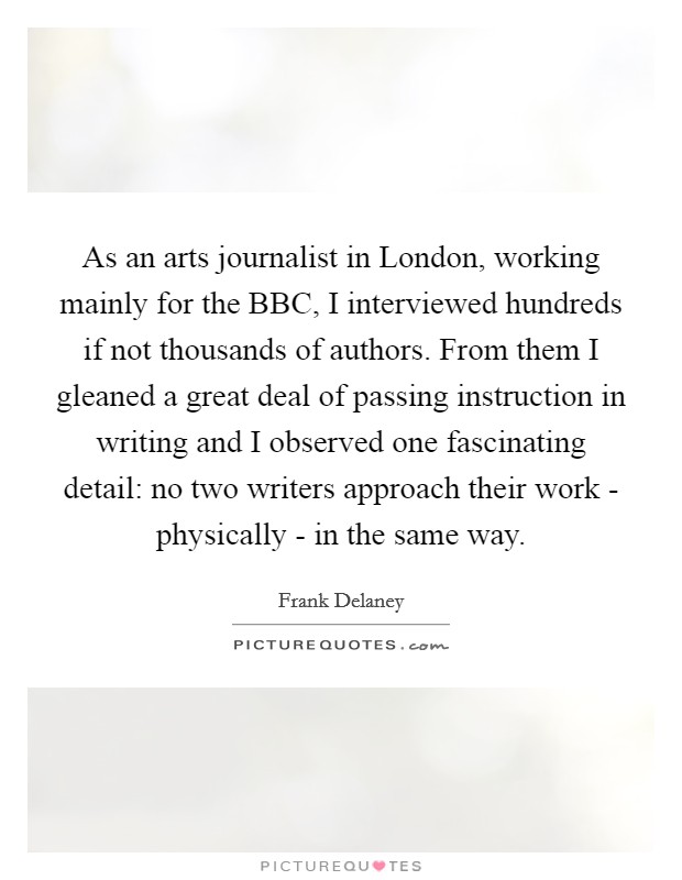 As an arts journalist in London, working mainly for the BBC, I interviewed hundreds if not thousands of authors. From them I gleaned a great deal of passing instruction in writing and I observed one fascinating detail: no two writers approach their work - physically - in the same way Picture Quote #1