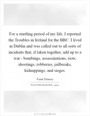 For a startling period of my life, I reported the Troubles in Ireland for the BBC. I lived in Dublin and was called out to all sorts of incidents that, if taken together, add up to a war - bombings, assassinations, riots, shootings, robberies, jailbreaks, kidnappings, and sieges Picture Quote #1