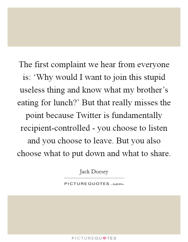 The first complaint we hear from everyone is: ‘Why would I want to join this stupid useless thing and know what my brother's eating for lunch?' But that really misses the point because Twitter is fundamentally recipient-controlled - you choose to listen and you choose to leave. But you also choose what to put down and what to share Picture Quote #1