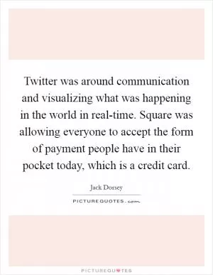 Twitter was around communication and visualizing what was happening in the world in real-time. Square was allowing everyone to accept the form of payment people have in their pocket today, which is a credit card Picture Quote #1