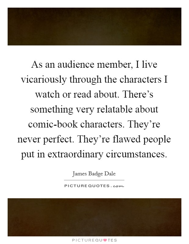 As an audience member, I live vicariously through the characters I watch or read about. There's something very relatable about comic-book characters. They're never perfect. They're flawed people put in extraordinary circumstances Picture Quote #1