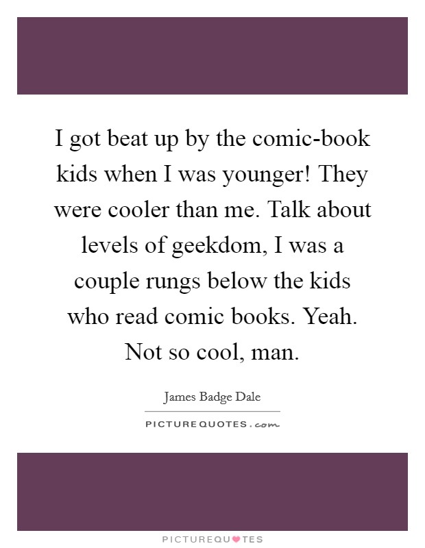 I got beat up by the comic-book kids when I was younger! They were cooler than me. Talk about levels of geekdom, I was a couple rungs below the kids who read comic books. Yeah. Not so cool, man Picture Quote #1