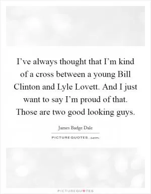 I’ve always thought that I’m kind of a cross between a young Bill Clinton and Lyle Lovett. And I just want to say I’m proud of that. Those are two good looking guys Picture Quote #1