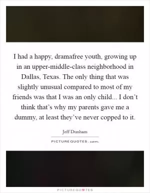 I had a happy, dramafree youth, growing up in an upper-middle-class neighborhood in Dallas, Texas. The only thing that was slightly unusual compared to most of my friends was that I was an only child... I don’t think that’s why my parents gave me a dummy, at least they’ve never copped to it Picture Quote #1