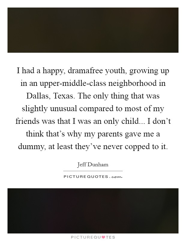 I had a happy, dramafree youth, growing up in an upper-middle-class neighborhood in Dallas, Texas. The only thing that was slightly unusual compared to most of my friends was that I was an only child... I don't think that's why my parents gave me a dummy, at least they've never copped to it Picture Quote #1