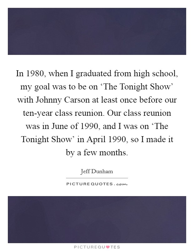 In 1980, when I graduated from high school, my goal was to be on ‘The Tonight Show' with Johnny Carson at least once before our ten-year class reunion. Our class reunion was in June of 1990, and I was on ‘The Tonight Show' in April 1990, so I made it by a few months Picture Quote #1