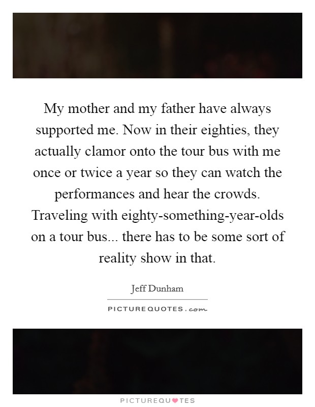 My mother and my father have always supported me. Now in their eighties, they actually clamor onto the tour bus with me once or twice a year so they can watch the performances and hear the crowds. Traveling with eighty-something-year-olds on a tour bus... there has to be some sort of reality show in that Picture Quote #1