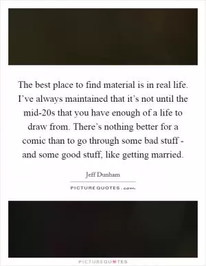 The best place to find material is in real life. I’ve always maintained that it’s not until the mid-20s that you have enough of a life to draw from. There’s nothing better for a comic than to go through some bad stuff - and some good stuff, like getting married Picture Quote #1
