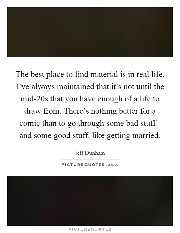 The best place to find material is in real life. I've always maintained that it's not until the mid-20s that you have enough of a life to draw from. There's nothing better for a comic than to go through some bad stuff - and some good stuff, like getting married Picture Quote #1