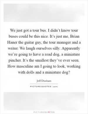 We just got a tour bus. I didn’t know tour buses could be this nice. It’s just me, Brian Haner the guitar guy, the tour manager and a writer. We laugh ourselves silly. Apparently we’re going to have a road dog, a miniature pincher. It’s the smallest they’ve ever seen. How masculine am I going to look, working with dolls and a miniature dog? Picture Quote #1