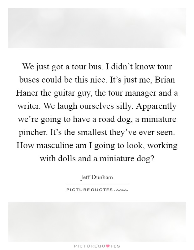 We just got a tour bus. I didn't know tour buses could be this nice. It's just me, Brian Haner the guitar guy, the tour manager and a writer. We laugh ourselves silly. Apparently we're going to have a road dog, a miniature pincher. It's the smallest they've ever seen. How masculine am I going to look, working with dolls and a miniature dog? Picture Quote #1