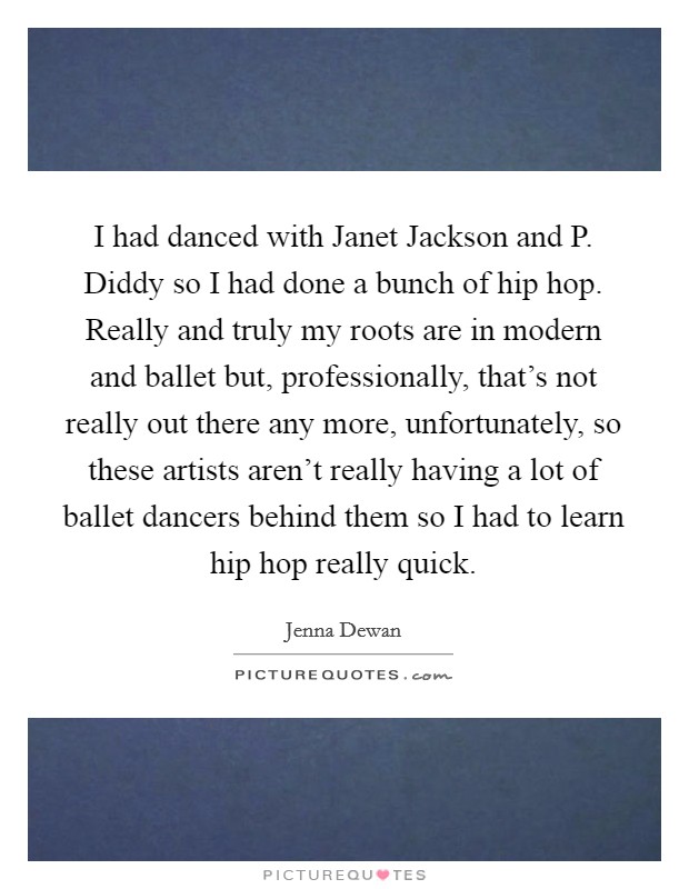 I had danced with Janet Jackson and P. Diddy so I had done a bunch of hip hop. Really and truly my roots are in modern and ballet but, professionally, that's not really out there any more, unfortunately, so these artists aren't really having a lot of ballet dancers behind them so I had to learn hip hop really quick Picture Quote #1