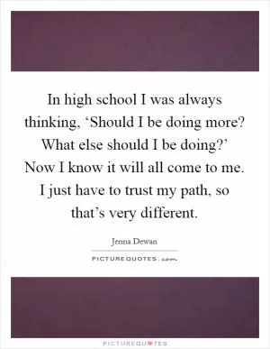 In high school I was always thinking, ‘Should I be doing more? What else should I be doing?’ Now I know it will all come to me. I just have to trust my path, so that’s very different Picture Quote #1
